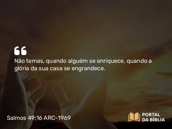 Salmos 49:16 ARC-1969 - Não temas, quando alguém se enriquece, quando a glória da sua casa se engrandece.