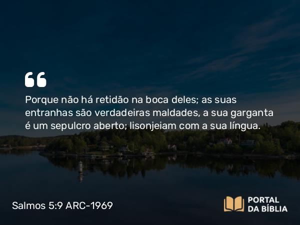 Salmos 5:9 ARC-1969 - Porque não há retidão na boca deles; as suas entranhas são verdadeiras maldades, a sua garganta é um sepulcro aberto; lisonjeiam com a sua língua.