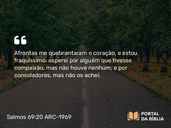 Salmos 69:20 ARC-1969 - Afrontas me quebrantaram o coração, e estou fraquíssimo: esperei por alguém que tivesse compaixão, mas não houve nenhum; e por consoladores, mas não os achei.