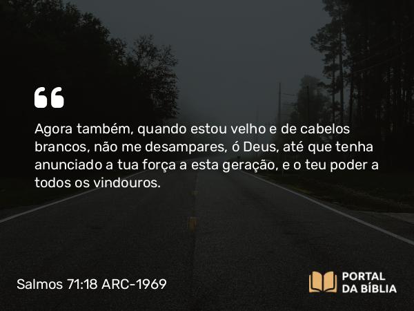 Salmos 71:18 ARC-1969 - Agora também, quando estou velho e de cabelos brancos, não me desampares, ó Deus, até que tenha anunciado a tua força a esta geração, e o teu poder a todos os vindouros.