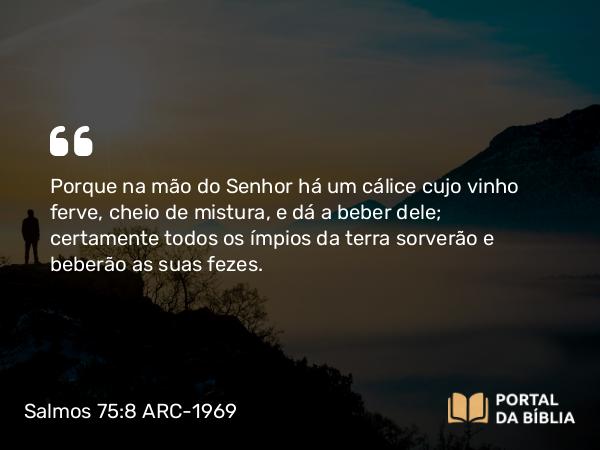 Salmos 75:8 ARC-1969 - Porque na mão do Senhor há um cálice cujo vinho ferve, cheio de mistura, e dá a beber dele; certamente todos os ímpios da terra sorverão e beberão as suas fezes.