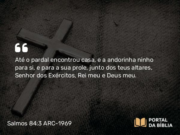 Salmos 84:3 ARC-1969 - Até o pardal encontrou casa, e a andorinha ninho para si, e para a sua prole, junto dos teus altares, Senhor dos Exércitos, Rei meu e Deus meu.