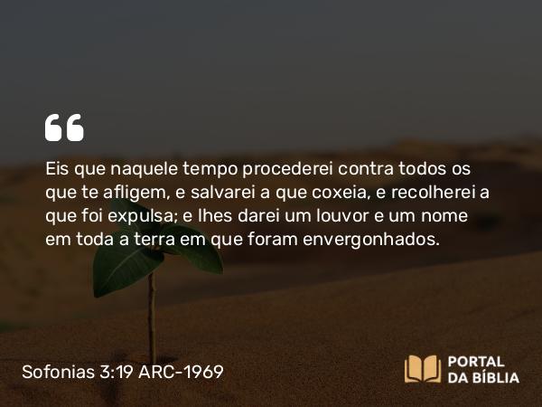 Sofonias 3:19-20 ARC-1969 - Eis que naquele tempo procederei contra todos os que te afligem, e salvarei a que coxeia, e recolherei a que foi expulsa; e lhes darei um louvor e um nome em toda a terra em que foram envergonhados.