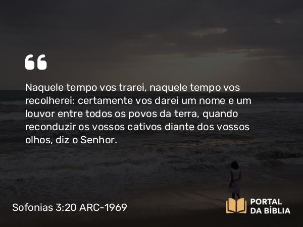 Sofonias 3:20 ARC-1969 - Naquele tempo vos trarei, naquele tempo vos recolherei: certamente vos darei um nome e um louvor entre todos os povos da terra, quando reconduzir os vossos cativos diante dos vossos olhos, diz o Senhor.