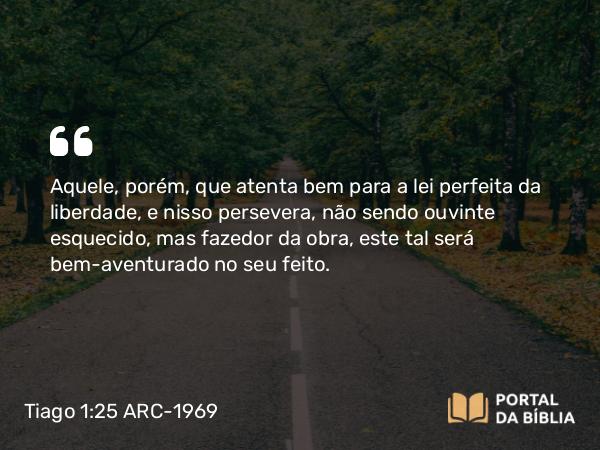 Tiago 1:25 ARC-1969 - Aquele, porém, que atenta bem para a lei perfeita da liberdade, e nisso persevera, não sendo ouvinte esquecido, mas fazedor da obra, este tal será bem-aventurado no seu feito.