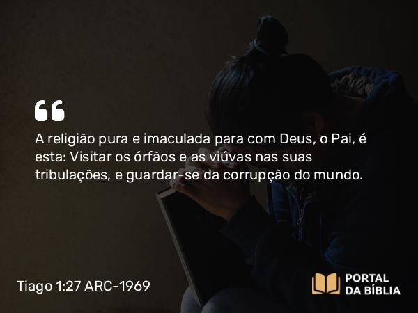 Tiago 1:27 ARC-1969 - A religião pura e imaculada para com Deus, o Pai, é esta: Visitar os órfãos e as viúvas nas suas tribulações, e guardar-se da corrupção do mundo.