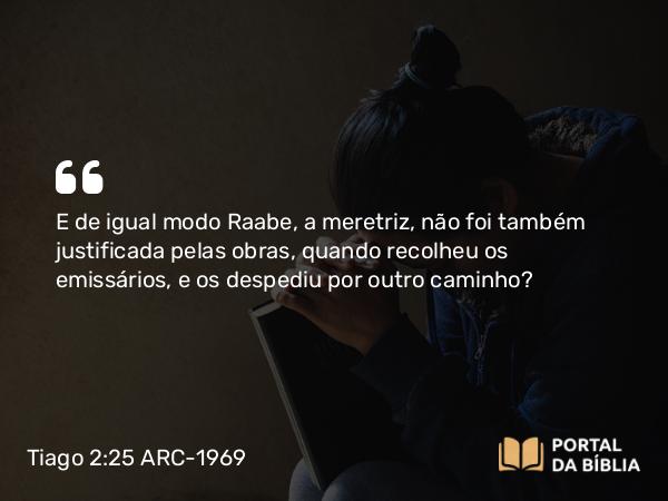 Tiago 2:25 ARC-1969 - E de igual modo Raabe, a meretriz, não foi também justificada pelas obras, quando recolheu os emissários, e os despediu por outro caminho?