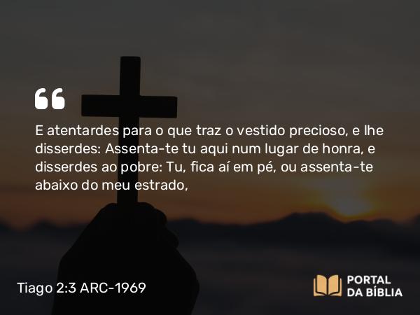 Tiago 2:3 ARC-1969 - E atentardes para o que traz o vestido precioso, e lhe disserdes: Assenta-te tu aqui num lugar de honra, e disserdes ao pobre: Tu, fica aí em pé, ou assenta-te abaixo do meu estrado,