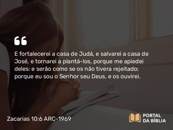 Zacarias 10:6 ARC-1969 - E fortalecerei a casa de Judá, e salvarei a casa de José, e tornarei a plantá-los, porque me apiedei deles: e serão como se os não tivera rejeitado; porque eu sou o Senhor seu Deus, e os ouvirei.