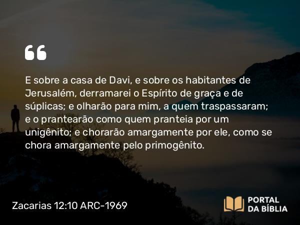 Zacarias 12:10 ARC-1969 - E sobre a casa de Davi, e sobre os habitantes de Jerusalém, derramarei o Espírito de graça e de súplicas; e olharão para mim, a quem traspassaram; e o prantearão como quem pranteia por um unigênito; e chorarão amargamente por ele, como se chora amargamente pelo primogênito.