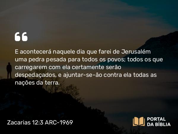 Zacarias 12:3 ARC-1969 - E acontecerá naquele dia que farei de Jerusalém uma pedra pesada para todos os povos; todos os que carregarem com ela certamente serão despedaçados, e ajuntar-se-ão contra ela todas as nações da terra.