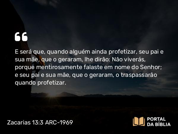 Zacarias 13:3 ARC-1969 - E será que, quando alguém ainda profetizar, seu pai e sua mãe, que o geraram, lhe dirão: Não viverás, porque mentirosamente falaste em nome do Senhor; e seu pai e sua mãe, que o geraram, o traspassarão quando profetizar.