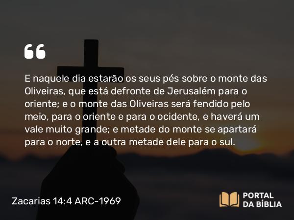 Zacarias 14:4 ARC-1969 - E naquele dia estarão os seus pés sobre o monte das Oliveiras, que está defronte de Jerusalém para o oriente; e o monte das Oliveiras será fendido pelo meio, para o oriente e para o ocidente, e haverá um vale muito grande; e metade do monte se apartará para o norte, e a outra metade dele para o sul.