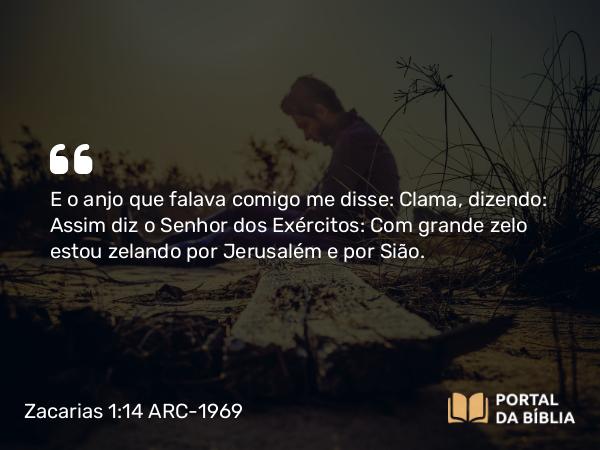 Zacarias 1:14 ARC-1969 - E o anjo que falava comigo me disse: Clama, dizendo: Assim diz o Senhor dos Exércitos: Com grande zelo estou zelando por Jerusalém e por Sião.