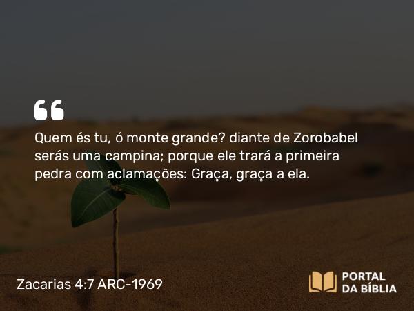 Zacarias 4:7 ARC-1969 - Quem és tu, ó monte grande? diante de Zorobabel serás uma campina; porque ele trará a primeira pedra com aclamações: Graça, graça a ela.