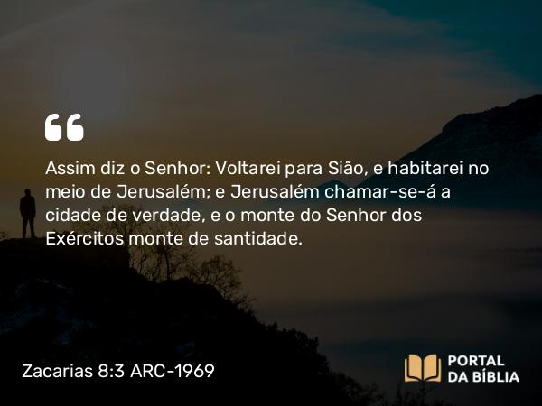 Zacarias 8:3 ARC-1969 - Assim diz o Senhor: Voltarei para Sião, e habitarei no meio de Jerusalém; e Jerusalém chamar-se-á a cidade de verdade, e o monte do Senhor dos Exércitos monte de santidade.