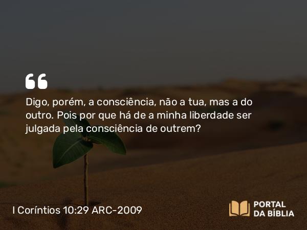 I Coríntios 10:29 ARC-2009 - Digo, porém, a consciência, não a tua, mas a do outro. Pois por que há de a minha liberdade ser julgada pela consciência de outrem?