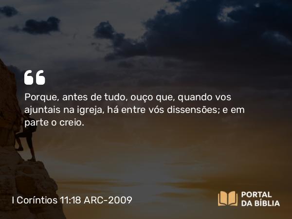 I Coríntios 11:18 ARC-2009 - Porque, antes de tudo, ouço que, quando vos ajuntais na igreja, há entre vós dissensões; e em parte o creio.