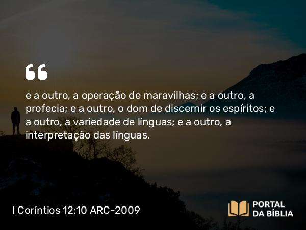 I Coríntios 12:10 ARC-2009 - e a outro, a operação de maravilhas; e a outro, a profecia; e a outro, o dom de discernir os espíritos; e a outro, a variedade de línguas; e a outro, a interpretação das línguas.