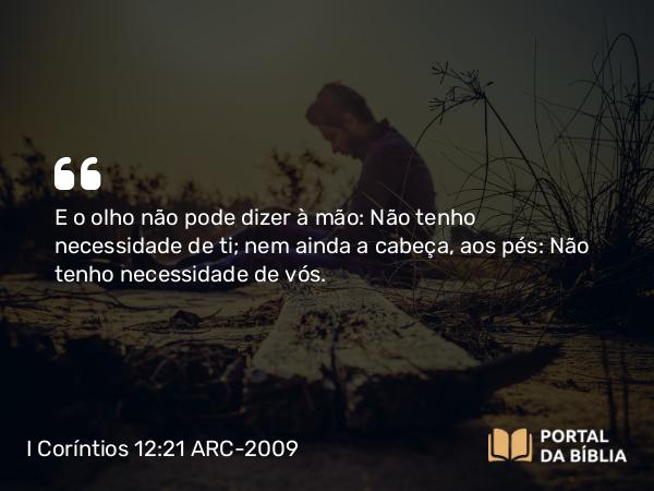 I Coríntios 12:21 ARC-2009 - E o olho não pode dizer à mão: Não tenho necessidade de ti; nem ainda a cabeça, aos pés: Não tenho necessidade de vós.