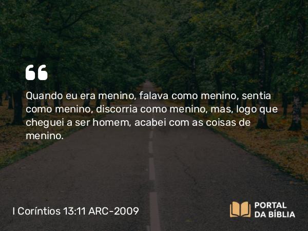 I Coríntios 13:11 ARC-2009 - Quando eu era menino, falava como menino, sentia como menino, discorria como menino, mas, logo que cheguei a ser homem, acabei com as coisas de menino.