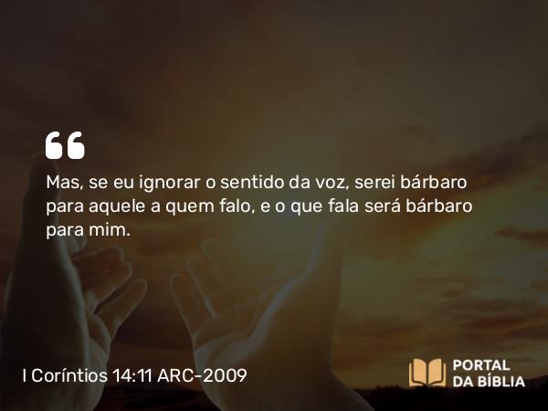 I Coríntios 14:11 ARC-2009 - Mas, se eu ignorar o sentido da voz, serei bárbaro para aquele a quem falo, e o que fala será bárbaro para mim.