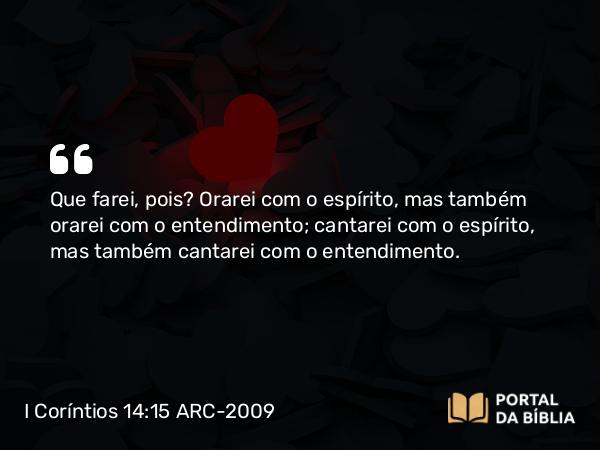 I Coríntios 14:15 ARC-2009 - Que farei, pois? Orarei com o espírito, mas também orarei com o entendimento; cantarei com o espírito, mas também cantarei com o entendimento.