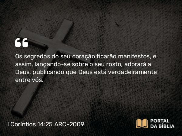 I Coríntios 14:25 ARC-2009 - Os segredos do seu coração ficarão manifestos, e assim, lançando-se sobre o seu rosto, adorará a Deus, publicando que Deus está verdadeiramente entre vós.