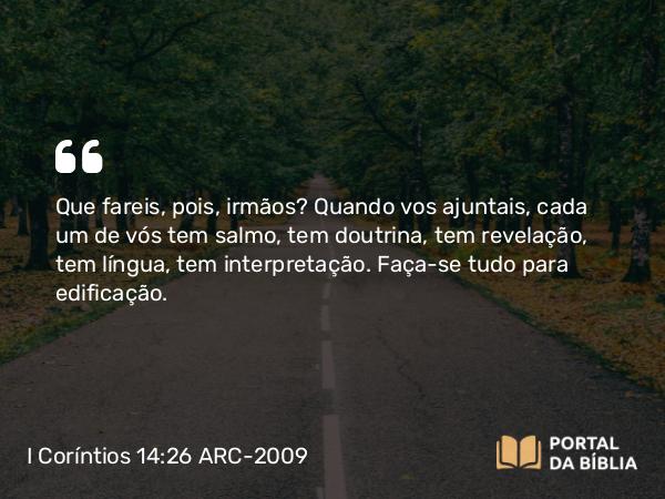 I Coríntios 14:26 ARC-2009 - Que fareis, pois, irmãos? Quando vos ajuntais, cada um de vós tem salmo, tem doutrina, tem revelação, tem língua, tem interpretação. Faça-se tudo para edificação.