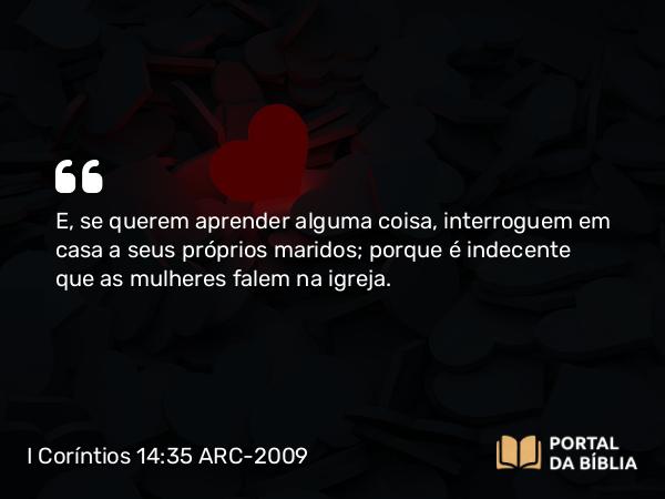 I Coríntios 14:35 ARC-2009 - E, se querem aprender alguma coisa, interroguem em casa a seus próprios maridos; porque é indecente que as mulheres falem na igreja.