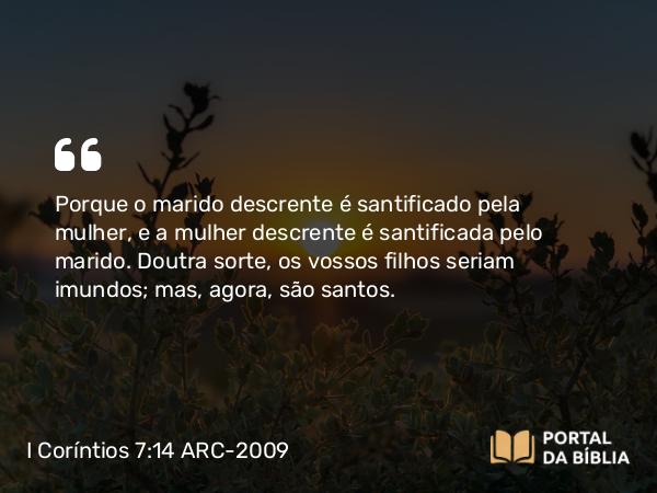 I Coríntios 7:14 ARC-2009 - Porque o marido descrente é santificado pela mulher, e a mulher descrente é santificada pelo marido. Doutra sorte, os vossos filhos seriam imundos; mas, agora, são santos.