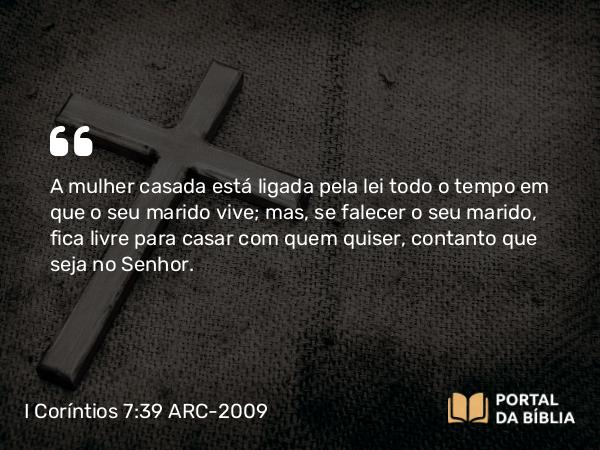 I Coríntios 7:39 ARC-2009 - A mulher casada está ligada pela lei todo o tempo em que o seu marido vive; mas, se falecer o seu marido, fica livre para casar com quem quiser, contanto que seja no Senhor.