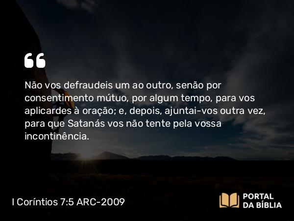 I Coríntios 7:5 ARC-2009 - Não vos defraudeis um ao outro, senão por consentimento mútuo, por algum tempo, para vos aplicardes à oração; e, depois, ajuntai-vos outra vez, para que Satanás vos não tente pela vossa incontinência.