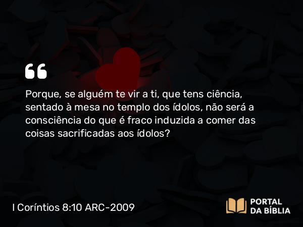 I Coríntios 8:10 ARC-2009 - Porque, se alguém te vir a ti, que tens ciência, sentado à mesa no templo dos ídolos, não será a consciência do que é fraco induzida a comer das coisas sacrificadas aos ídolos?