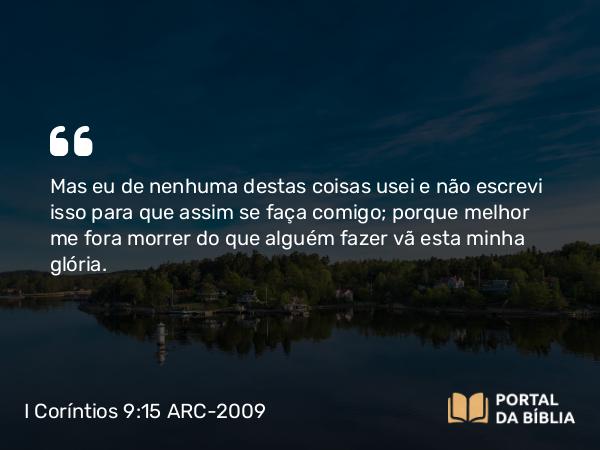 I Coríntios 9:15 ARC-2009 - Mas eu de nenhuma destas coisas usei e não escrevi isso para que assim se faça comigo; porque melhor me fora morrer do que alguém fazer vã esta minha glória.