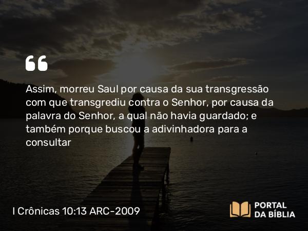 I Crônicas 10:13 ARC-2009 - Assim, morreu Saul por causa da sua transgressão com que transgrediu contra o Senhor, por causa da palavra do Senhor, a qual não havia guardado; e também porque buscou a adivinhadora para a consultar