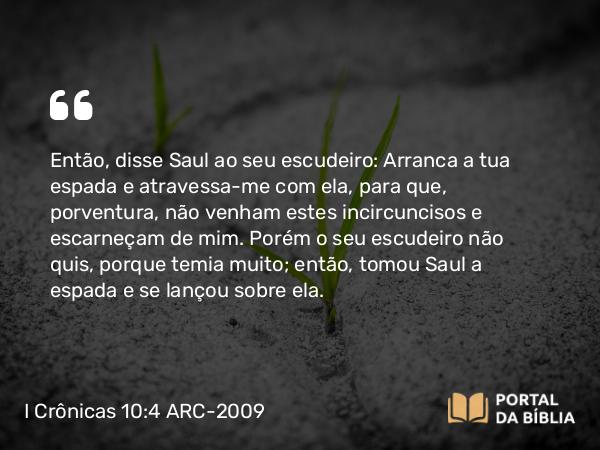 I Crônicas 10:4 ARC-2009 - Então, disse Saul ao seu escudeiro: Arranca a tua espada e atravessa-me com ela, para que, porventura, não venham estes incircuncisos e escarneçam de mim. Porém o seu escudeiro não quis, porque temia muito; então, tomou Saul a espada e se lançou sobre ela.