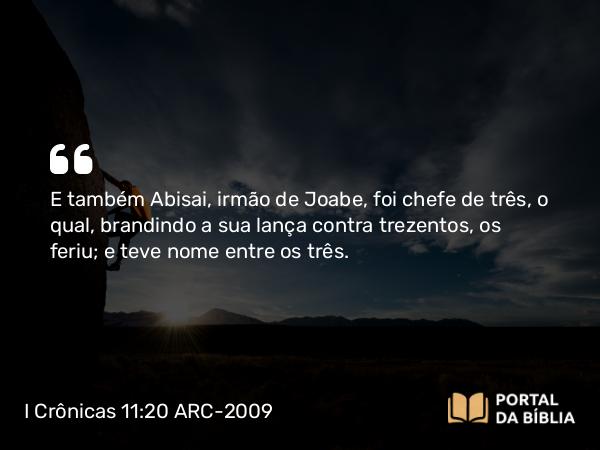 I Crônicas 11:20 ARC-2009 - E também Abisai, irmão de Joabe, foi chefe de três, o qual, brandindo a sua lança contra trezentos, os feriu; e teve nome entre os três.