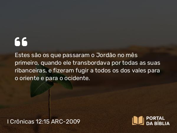 I Crônicas 12:15 ARC-2009 - Estes são os que passaram o Jordão no mês primeiro, quando ele transbordava por todas as suas ribanceiras, e fizeram fugir a todos os dos vales para o oriente e para o ocidente.