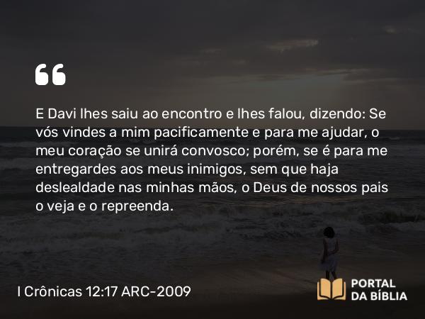 I Crônicas 12:17 ARC-2009 - E Davi lhes saiu ao encontro e lhes falou, dizendo: Se vós vindes a mim pacificamente e para me ajudar, o meu coração se unirá convosco; porém, se é para me entregardes aos meus inimigos, sem que haja deslealdade nas minhas mãos, o Deus de nossos pais o veja e o repreenda.