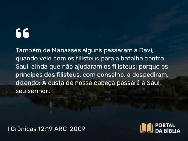 I Crônicas 12:19 ARC-2009 - Também de Manassés alguns passaram a Davi, quando veio com os filisteus para a batalha contra Saul, ainda que não ajudaram os filisteus; porque os príncipes dos filisteus, com conselho, o despediram, dizendo: À custa de nossa cabeça passará a Saul, seu senhor.