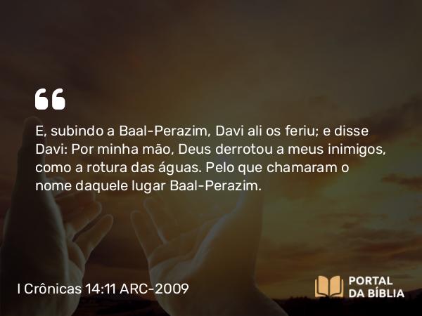 I Crônicas 14:11 ARC-2009 - E, subindo a Baal-Perazim, Davi ali os feriu; e disse Davi: Por minha mão, Deus derrotou a meus inimigos, como a rotura das águas. Pelo que chamaram o nome daquele lugar Baal-Perazim.