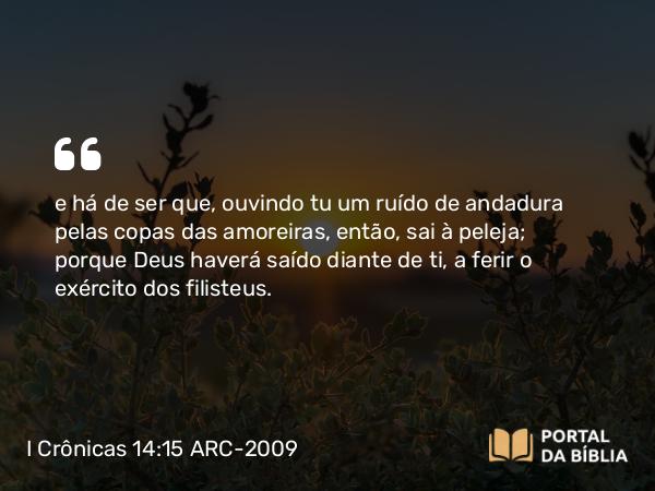 I Crônicas 14:15 ARC-2009 - e há de ser que, ouvindo tu um ruído de andadura pelas copas das amoreiras, então, sai à peleja; porque Deus haverá saído diante de ti, a ferir o exército dos filisteus.