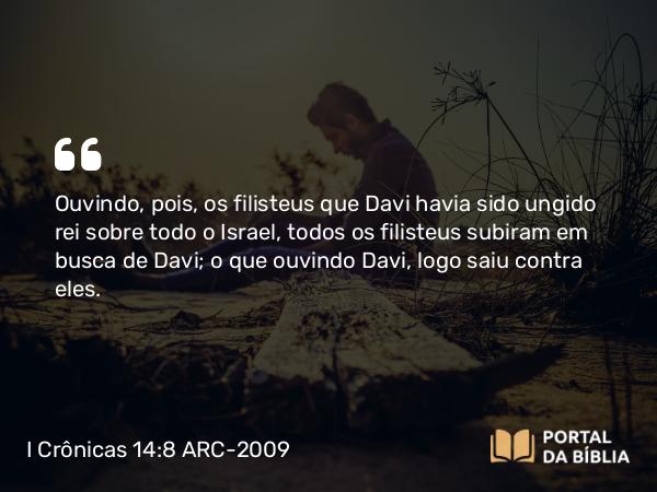 I Crônicas 14:8 ARC-2009 - Ouvindo, pois, os filisteus que Davi havia sido ungido rei sobre todo o Israel, todos os filisteus subiram em busca de Davi; o que ouvindo Davi, logo saiu contra eles.