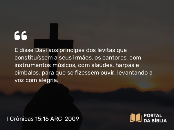 I Crônicas 15:16 ARC-2009 - E disse Davi aos príncipes dos levitas que constituíssem a seus irmãos, os cantores, com instrumentos músicos, com alaúdes, harpas e címbalos, para que se fizessem ouvir, levantando a voz com alegria.