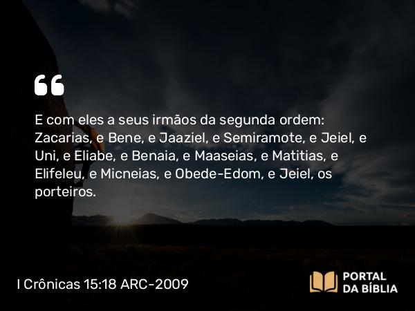 I Crônicas 15:18 ARC-2009 - E com eles a seus irmãos da segunda ordem: Zacarias, e Bene, e Jaaziel, e Semiramote, e Jeiel, e Uni, e Eliabe, e Benaia, e Maaseias, e Matitias, e Elifeleu, e Micneias, e Obede-Edom, e Jeiel, os porteiros.