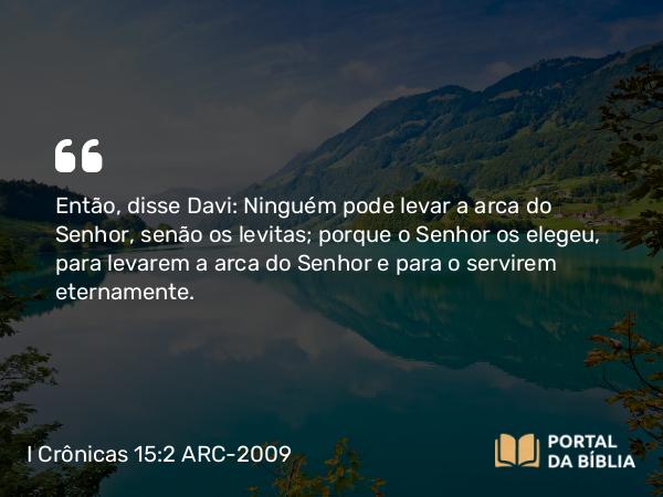 I Crônicas 15:2 ARC-2009 - Então, disse Davi: Ninguém pode levar a arca do Senhor, senão os levitas; porque o Senhor os elegeu, para levarem a arca do Senhor e para o servirem eternamente.