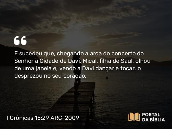 I Crônicas 15:29 ARC-2009 - E sucedeu que, chegando a arca do concerto do Senhor à Cidade de Davi, Mical, filha de Saul, olhou de uma janela e, vendo a Davi dançar e tocar, o desprezou no seu coração.