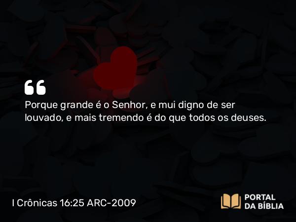 I Crônicas 16:25 ARC-2009 - Porque grande é o Senhor, e mui digno de ser louvado, e mais tremendo é do que todos os deuses.