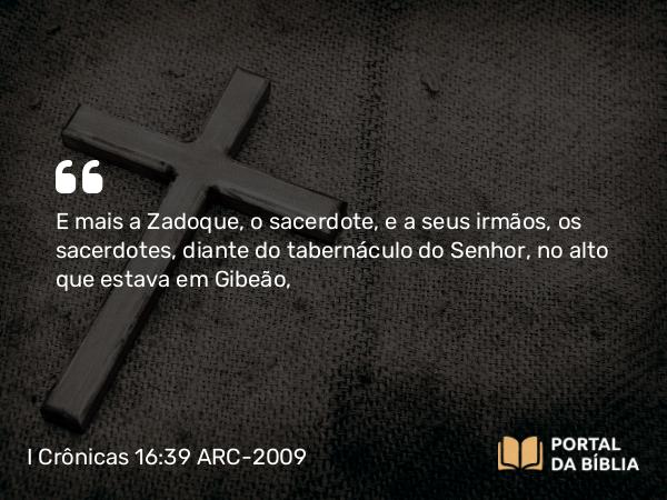 I Crônicas 16:39 ARC-2009 - E mais a Zadoque, o sacerdote, e a seus irmãos, os sacerdotes, diante do tabernáculo do Senhor, no alto que estava em Gibeão,